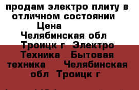 продам электро плиту в отличном состоянии › Цена ­ 5 500 - Челябинская обл., Троицк г. Электро-Техника » Бытовая техника   . Челябинская обл.,Троицк г.